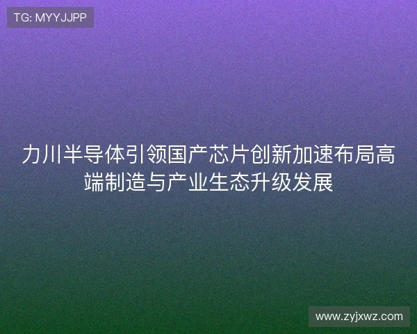 力川半导体引领国产芯片创新加速布局高端制造与产业生态升级发展